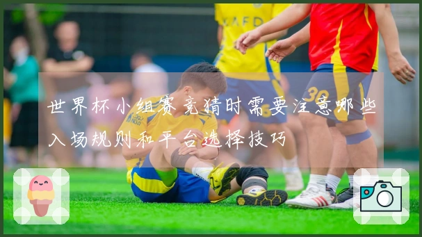 世界杯小组赛竞猜时需要注意哪些入场规则和平台选择技巧